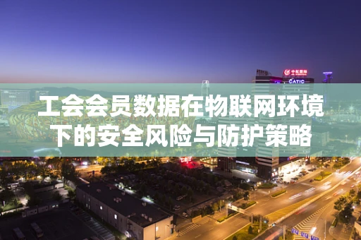 工会会员数据在物联网环境下的安全风险与防护策略