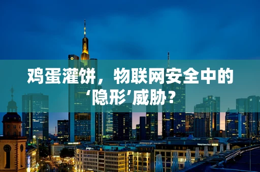 鸡蛋灌饼，物联网安全中的‘隐形’威胁？