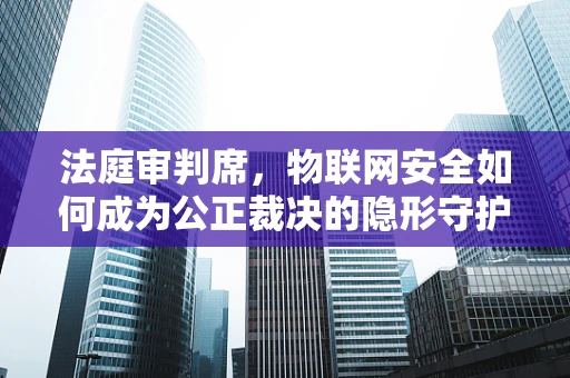 法庭审判席，物联网安全如何成为公正裁决的隐形守护者？