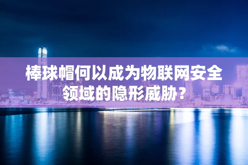 棒球帽何以成为物联网安全领域的隐形威胁？