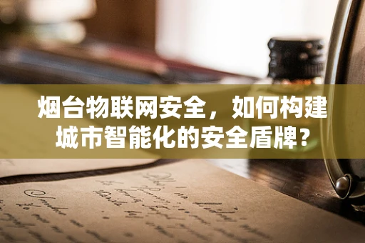烟台物联网安全，如何构建城市智能化的安全盾牌？