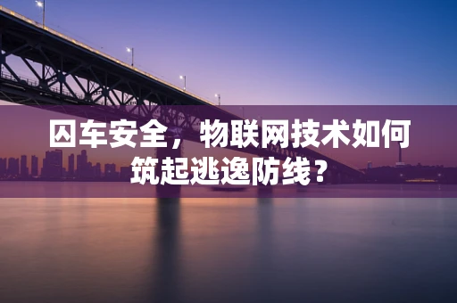 囚车安全，物联网技术如何筑起逃逸防线？