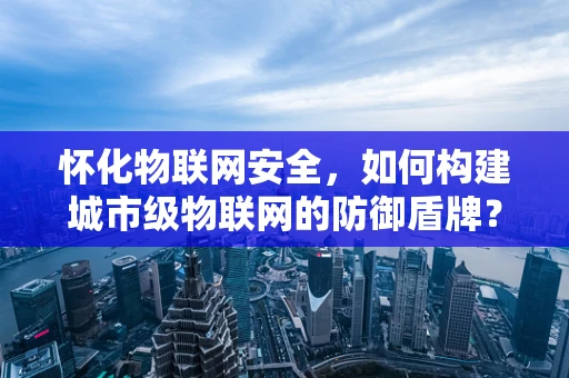 怀化物联网安全，如何构建城市级物联网的防御盾牌？