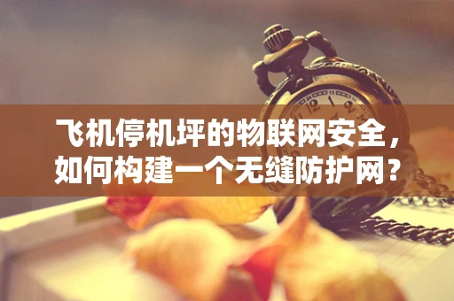 飞机停机坪的物联网安全，如何构建一个无缝防护网？