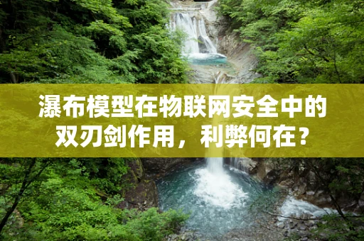 瀑布模型在物联网安全中的双刃剑作用，利弊何在？