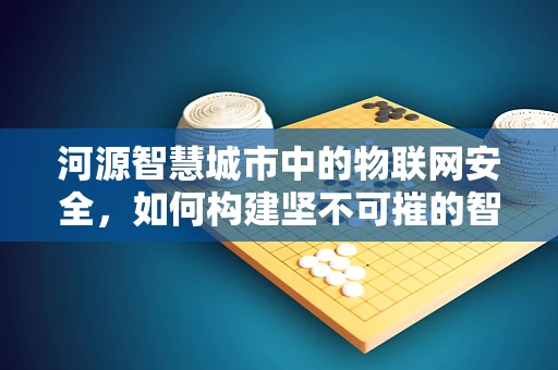 河源智慧城市中的物联网安全，如何构建坚不可摧的智能防线？