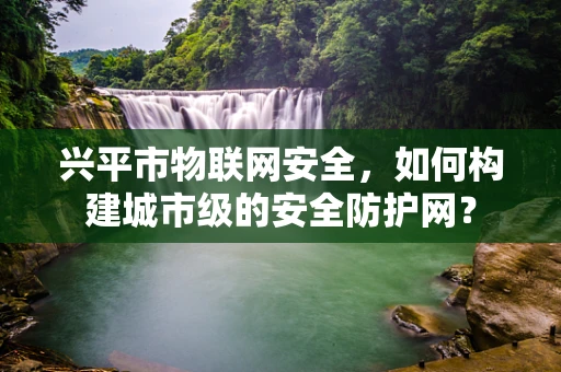 兴平市物联网安全，如何构建城市级的安全防护网？