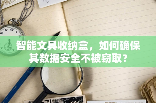 智能文具收纳盒，如何确保其数据安全不被窃取？