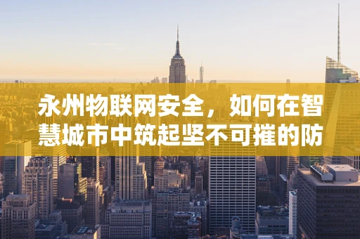 永州物联网安全，如何在智慧城市中筑起坚不可摧的防线？