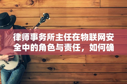 律师事务所主任在物联网安全中的角色与责任，如何确保法律与技术的无缝对接？