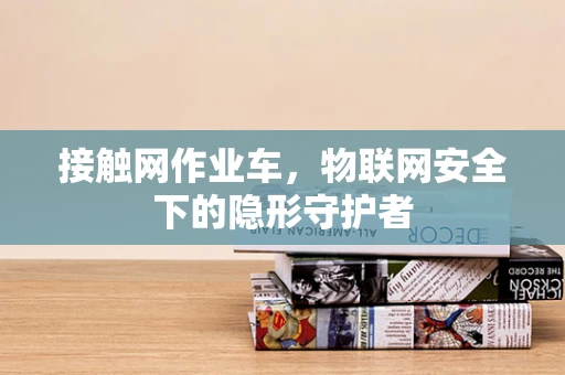 接触网作业车，物联网安全下的隐形守护者