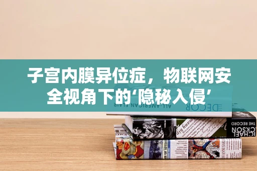 子宫内膜异位症，物联网安全视角下的‘隐秘入侵’