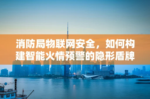 消防局物联网安全，如何构建智能火情预警的隐形盾牌？