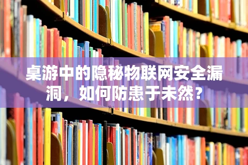 桌游中的隐秘物联网安全漏洞，如何防患于未然？