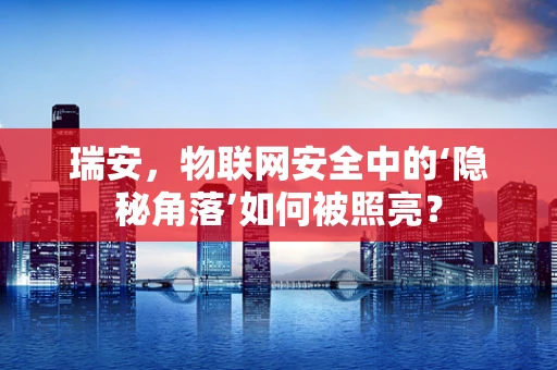 瑞安，物联网安全中的‘隐秘角落’如何被照亮？