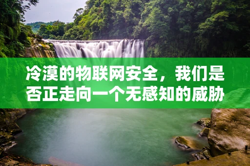冷漠的物联网安全，我们是否正走向一个无感知的威胁时代？