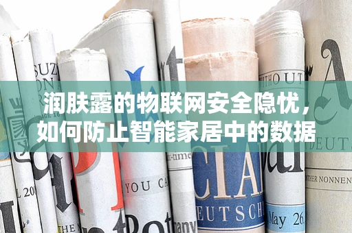 润肤露的物联网安全隐忧，如何防止智能家居中的数据泄露？
