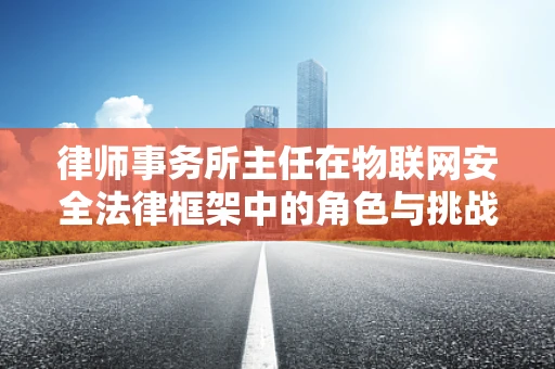 律师事务所主任在物联网安全法律框架中的角色与挑战