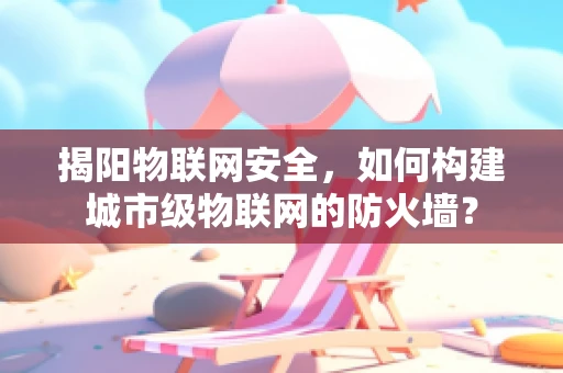 揭阳物联网安全，如何构建城市级物联网的防火墙？
