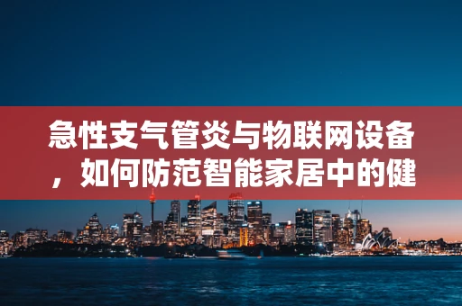 急性支气管炎与物联网设备，如何防范智能家居中的健康风险？