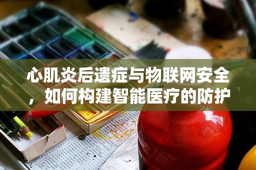 心肌炎后遗症与物联网安全，如何构建智能医疗的防护网？