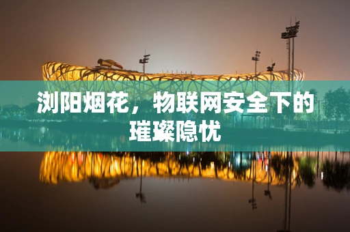 浏阳烟花，物联网安全下的璀璨隐忧