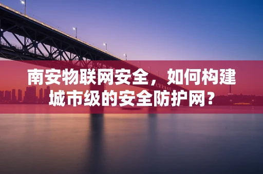 南安物联网安全，如何构建城市级的安全防护网？