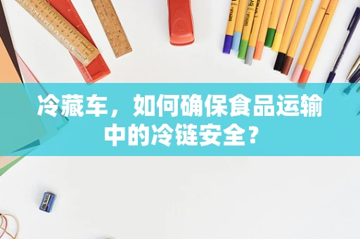 冷藏车，如何确保食品运输中的冷链安全？