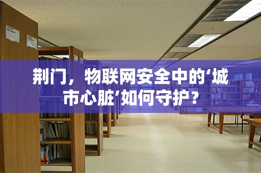 荆门，物联网安全中的‘城市心脏’如何守护？