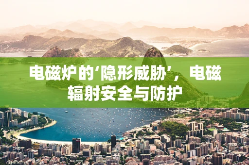 电磁炉的‘隐形威胁’，电磁辐射安全与防护