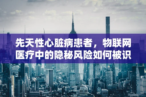 先天性心脏病患者，物联网医疗中的隐秘风险如何被识别与防护？