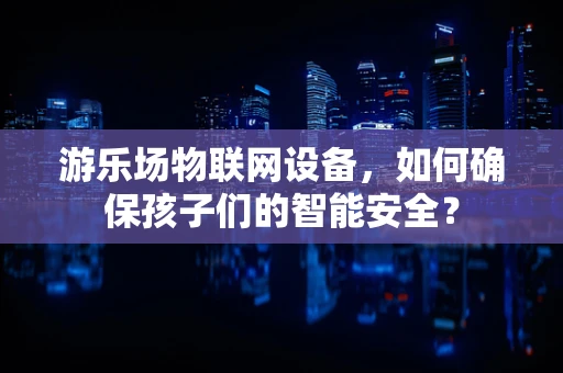 游乐场物联网设备，如何确保孩子们的智能安全？