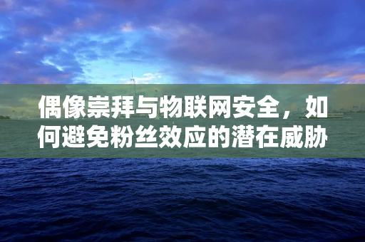 偶像崇拜与物联网安全，如何避免粉丝效应的潜在威胁？