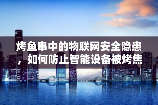 烤鱼串中的物联网安全隐患，如何防止智能设备被烤焦？
