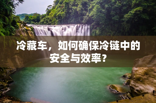 冷藏车，如何确保冷链中的安全与效率？