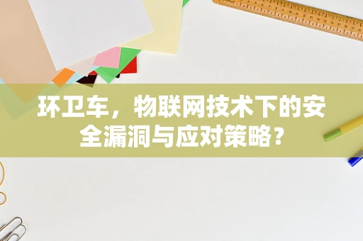 环卫车，物联网技术下的安全漏洞与应对策略？