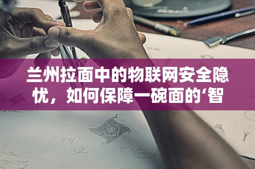 兰州拉面中的物联网安全隐忧，如何保障一碗面的‘智能’安全？