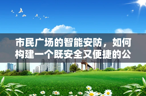 市民广场的智能安防，如何构建一个既安全又便捷的公共空间？