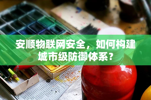 安顺物联网安全，如何构建城市级防御体系？