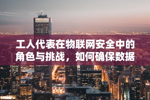 工人代表在物联网安全中的角色与挑战，如何确保数据安全与隐私？