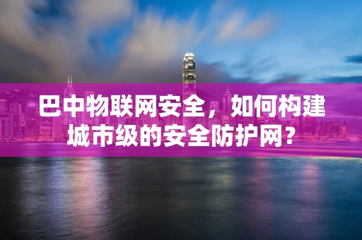 巴中物联网安全，如何构建城市级的安全防护网？