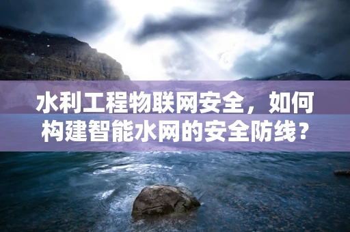 水利工程物联网安全，如何构建智能水网的安全防线？