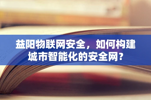 益阳物联网安全，如何构建城市智能化的安全网？