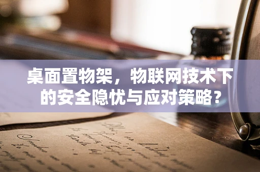 桌面置物架，物联网技术下的安全隐忧与应对策略？
