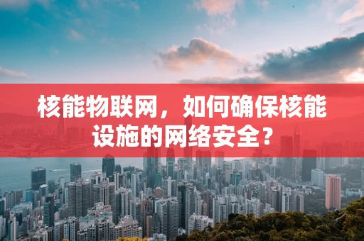 核能物联网，如何确保核能设施的网络安全？
