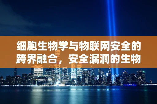 细胞生物学与物联网安全的跨界融合，安全漏洞的生物启示