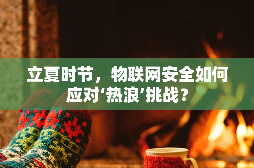 立夏时节，物联网安全如何应对‘热浪’挑战？