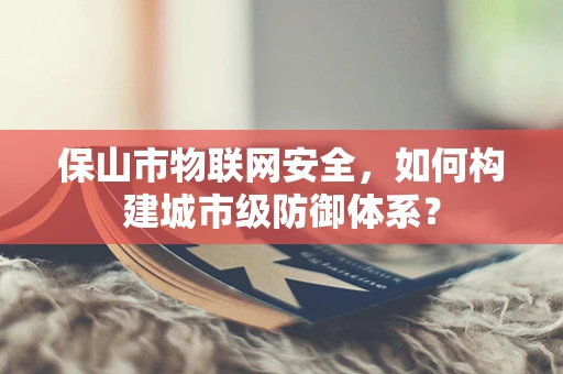 保山市物联网安全，如何构建城市级防御体系？