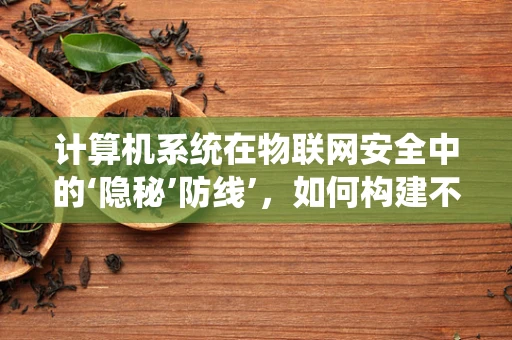计算机系统在物联网安全中的‘隐秘’防线’，如何构建不可见但至关重要的安全屏障？