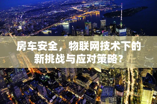 房车安全，物联网技术下的新挑战与应对策略？